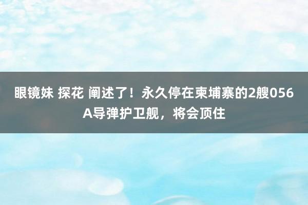 眼镜妹 探花 阐述了！永久停在柬埔寨的2艘056A导弹护卫舰，将会顶住