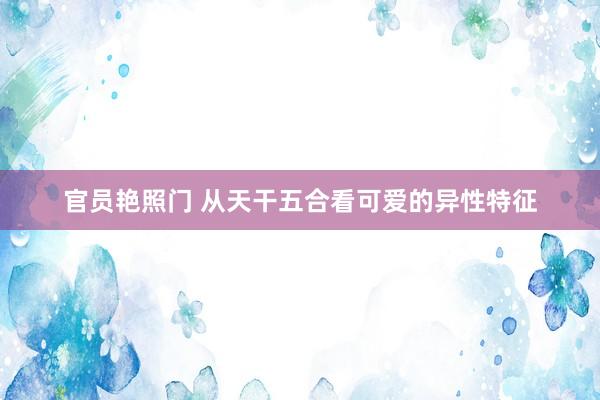 官员艳照门 从天干五合看可爱的异性特征