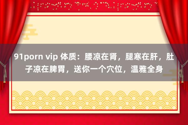 91porn vip 体质：腰凉在肾，腿寒在肝，肚子凉在脾胃，送你一个穴位，温雅全身