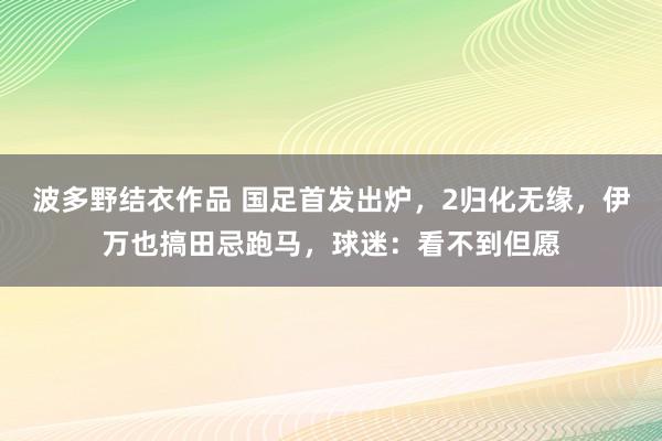 波多野结衣作品 国足首发出炉，2归化无缘，伊万也搞田忌跑马，球迷：看不到但愿