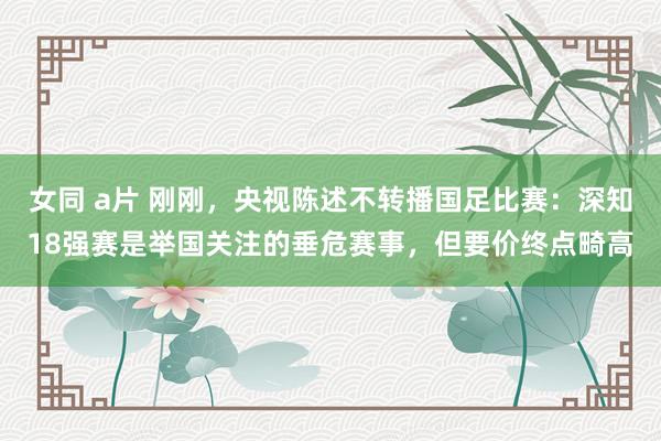 女同 a片 刚刚，央视陈述不转播国足比赛：深知18强赛是举国关注的垂危赛事，但要价终点畸高