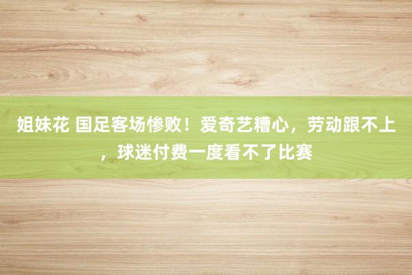 姐妹花 国足客场惨败！爱奇艺糟心，劳动跟不上，球迷付费一度看不了比赛