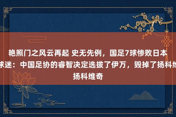 艳照门之风云再起 史无先例，国足7球惨败日本，球迷：中国足协的睿智决定选拔了伊万，毁掉了扬科维奇