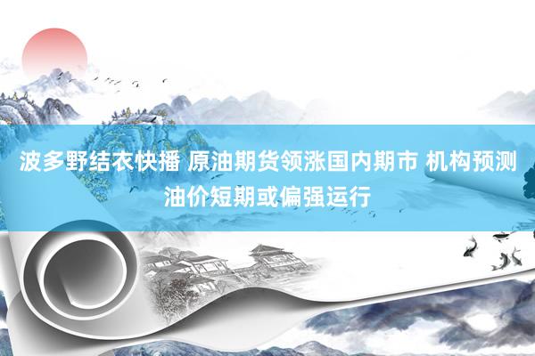 波多野结衣快播 原油期货领涨国内期市 机构预测油价短期或偏强运行