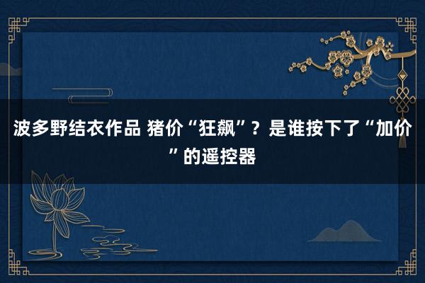 波多野结衣作品 猪价“狂飙”？是谁按下了“加价”的遥控器