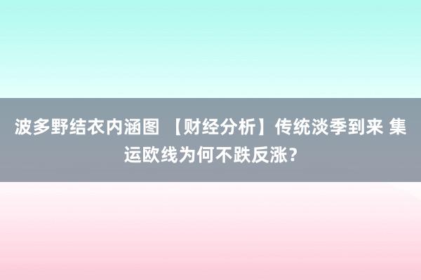 波多野结衣内涵图 【财经分析】传统淡季到来 集运欧线为何不跌反涨？