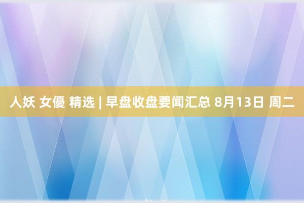 人妖 女優 精选 | 早盘收盘要闻汇总 8月13日 周二