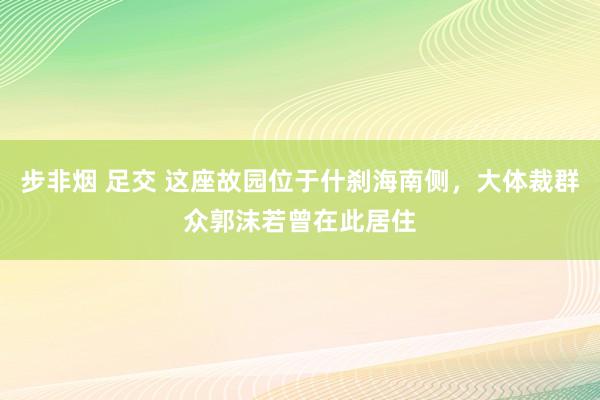 步非烟 足交 这座故园位于什刹海南侧，大体裁群众郭沫若曾在此居住