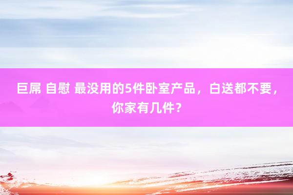 巨屌 自慰 最没用的5件卧室产品，白送都不要，你家有几件？