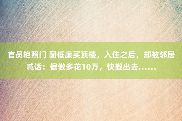 官员艳照门 图低廉买顶楼，入住之后，却被邻居喊话：倨傲多花10万，快搬出去……