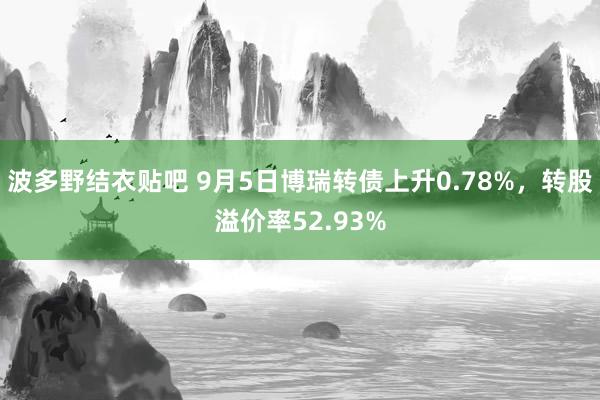 波多野结衣贴吧 9月5日博瑞转债上升0.78%，转股溢价率52.93%