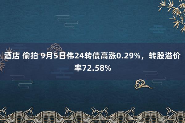 酒店 偷拍 9月5日伟24转债高涨0.29%，转股溢价率72.58%