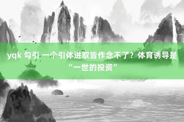 yqk 勾引 一个引体进取皆作念不了？体育诱导是“一世的投资”