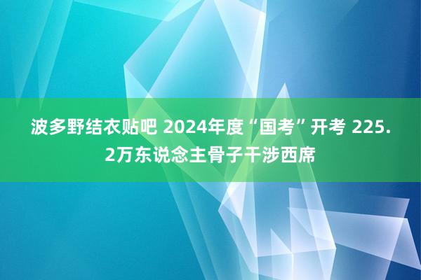 波多野结衣贴吧 2024年度“国考”开考 225.2万东说念主骨子干涉西席