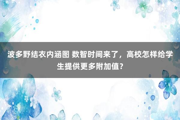 波多野结衣内涵图 数智时间来了，高校怎样给学生提供更多附加值？