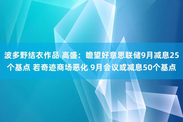 波多野结衣作品 高盛：瞻望好意思联储9月减息25个基点 若奇迹商场恶化 9月会议或减息50个基点