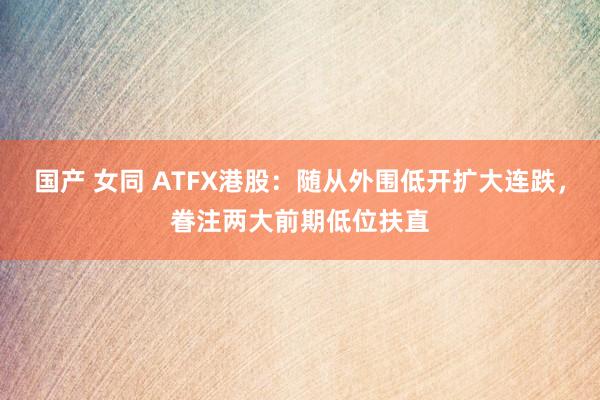 国产 女同 ATFX港股：随从外围低开扩大连跌，眷注两大前期低位扶直