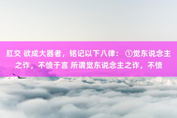 肛交 欲成大器者，铭记以下八律： ①觉东说念主之诈，不愤于言 所谓觉东说念主之诈，不愤