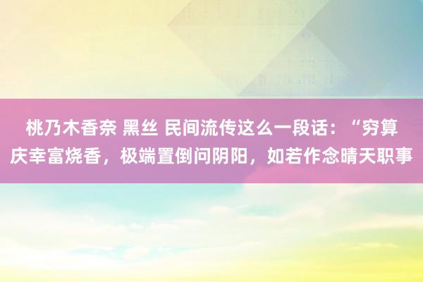 桃乃木香奈 黑丝 民间流传这么一段话：“穷算庆幸富烧香，极端置倒问阴阳，如若作念晴天职事