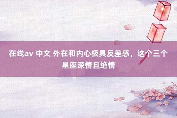 在线av 中文 外在和内心极具反差感，这个三个星座深情且绝情