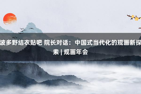 波多野结衣贴吧 院长对话：中国式当代化的规画新探索 | 规画年会