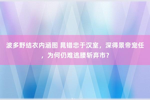 波多野结衣内涵图 晁错忠于汉室，深得景帝宠任，为何仍难逃腰斩弃市？