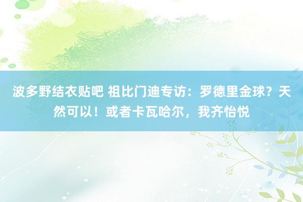 波多野结衣贴吧 祖比门迪专访：罗德里金球？天然可以！或者卡瓦哈尔，我齐怡悦