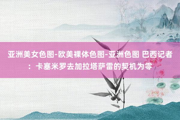 亚洲美女色图-欧美裸体色图-亚洲色图 巴西记者：卡塞米罗去加拉塔萨雷的契机为零