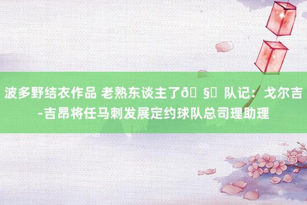 波多野结衣作品 老熟东谈主了🧐队记：戈尔吉-吉昂将任马刺发展定约球队总司理助理