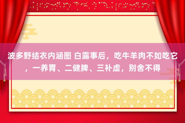 波多野结衣内涵图 白露事后，吃牛羊肉不如吃它，一养胃、二健脾、三补虚，别舍不得