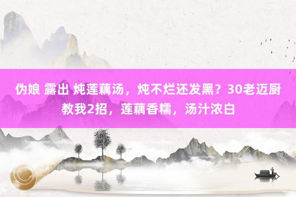 伪娘 露出 炖莲藕汤，炖不烂还发黑？30老迈厨教我2招，莲藕香糯，汤汁浓白