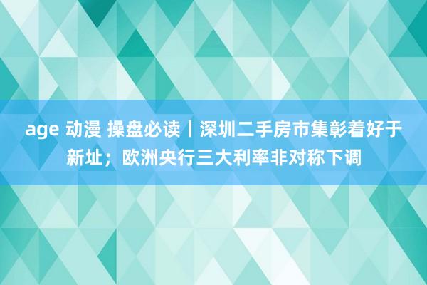 age 动漫 操盘必读丨深圳二手房市集彰着好于新址；欧洲央行三大利率非对称下调