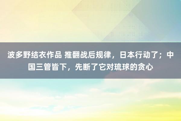 波多野结衣作品 推翻战后规律，日本行动了；中国三管皆下，先断了它对琉球的贪心