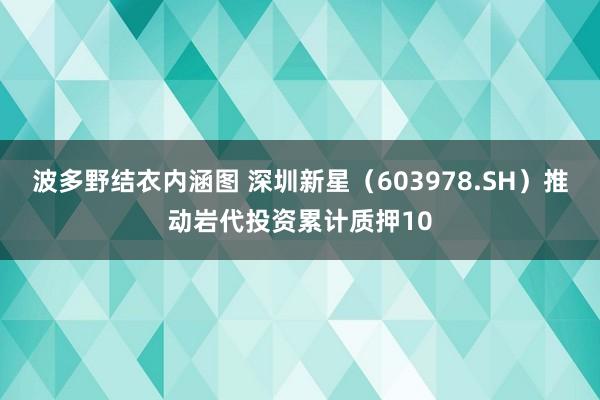 波多野结衣内涵图 深圳新星（603978.SH）推动岩代投资累计质押10