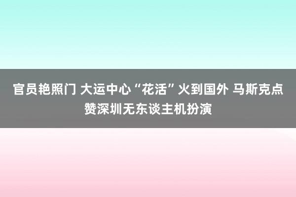 官员艳照门 大运中心“花活”火到国外 马斯克点赞深圳无东谈主机扮演