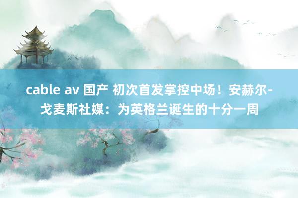 cable av 国产 初次首发掌控中场！安赫尔-戈麦斯社媒：为英格兰诞生的十分一周