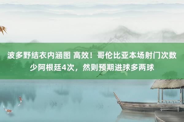 波多野结衣内涵图 高效！哥伦比亚本场射门次数少阿根廷4次，然则预期进球多两球