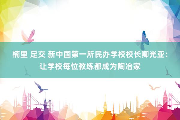 楠里 足交 新中国第一所民办学校校长卿光亚：让学校每位教练都成为陶冶家