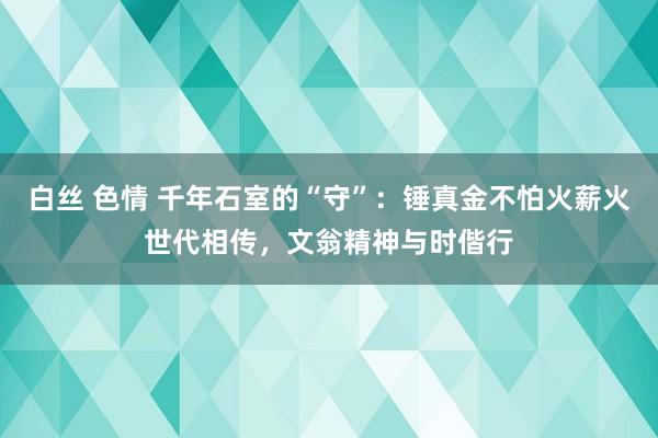 白丝 色情 千年石室的“守”：锤真金不怕火薪火世代相传，文翁精神与时偕行