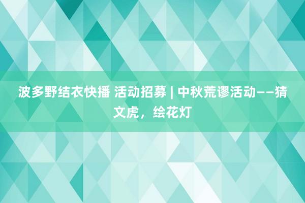 波多野结衣快播 活动招募 | 中秋荒谬活动——猜文虎，绘花灯