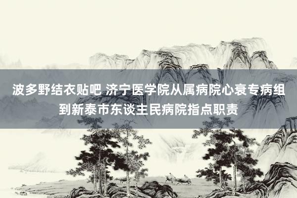 波多野结衣贴吧 济宁医学院从属病院心衰专病组到新泰市东谈主民病院指点职责