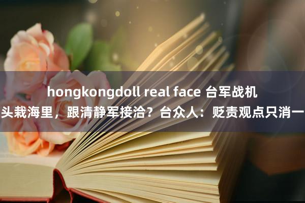 hongkongdoll real face 台军战机一头栽海里，跟清静军接洽？台众人：贬责观点只消一个