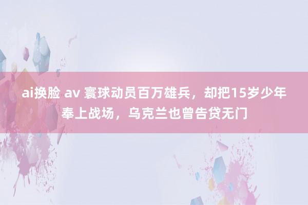 ai换脸 av 寰球动员百万雄兵，却把15岁少年奉上战场，乌克兰也曾告贷无门