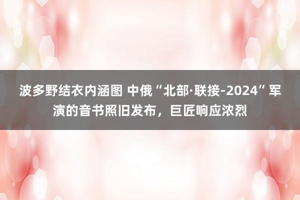 波多野结衣内涵图 中俄“北部·联接-2024”军演的音书照旧发布，巨匠响应浓烈