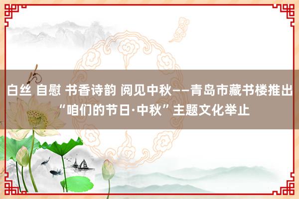 白丝 自慰 书香诗韵 阅见中秋——青岛市藏书楼推出  “咱们的节日·中秋”主题文化举止