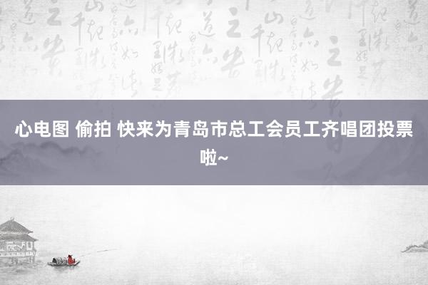 心电图 偷拍 快来为青岛市总工会员工齐唱团投票啦~