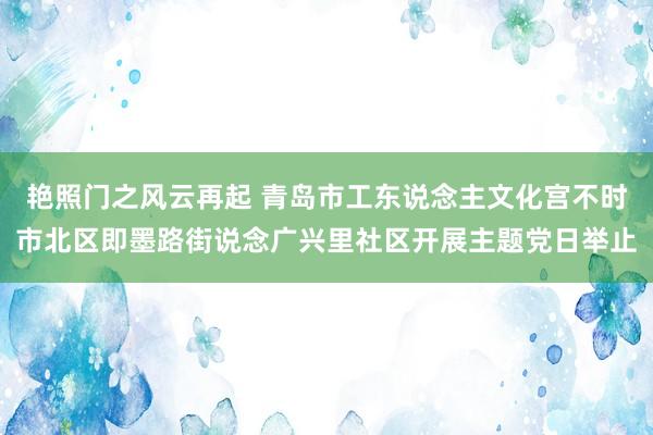 艳照门之风云再起 青岛市工东说念主文化宫不时市北区即墨路街说念广兴里社区开展主题党日举止