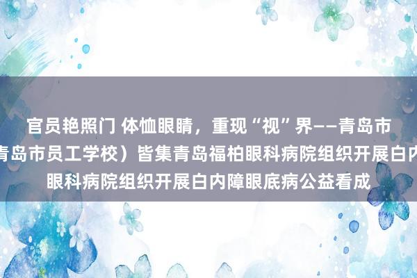 官员艳照门 体恤眼睛，重现“视”界——青岛市工东谈主文化宫（青岛市员工学校）皆集青岛福柏眼科病院组织开展白内障眼底病公益看成