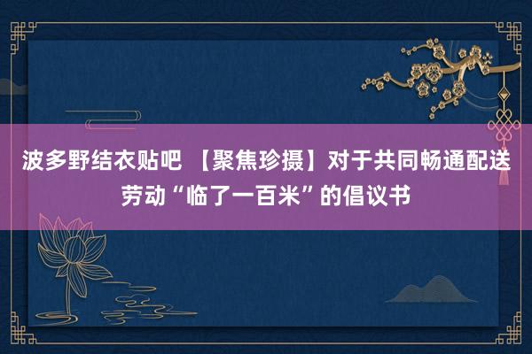 波多野结衣贴吧 【聚焦珍摄】对于共同畅通配送劳动“临了一百米”的倡议书