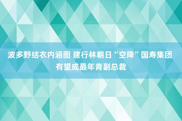 波多野结衣内涵图 建行林朝日“空降”国寿集团 有望成最年青副总裁